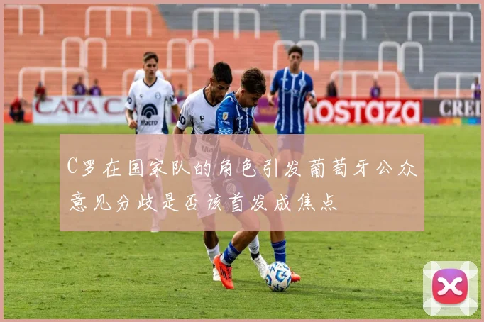 C罗在国家队的角色引发葡萄牙公众意见分歧是否该首发成焦点