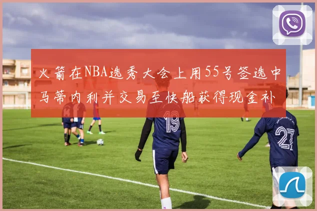 火箭在NBA选秀大会上用55号签选中马蒂内利并交易至快船获得现金补偿