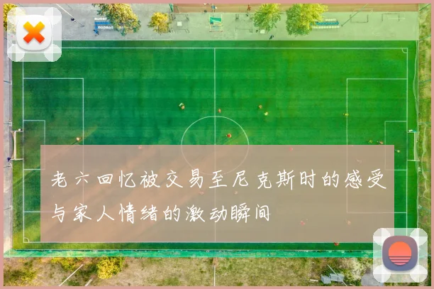 老六回忆被交易至尼克斯时的感受与家人情绪的激动瞬间