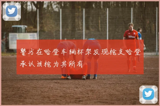 警方在哈登车辆杯架发现枪支哈登承认该枪为其所有