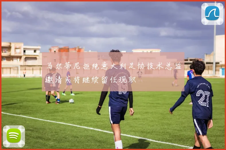 马尔蒂尼拒绝意大利足协技术总监邀请或将继续留任现职