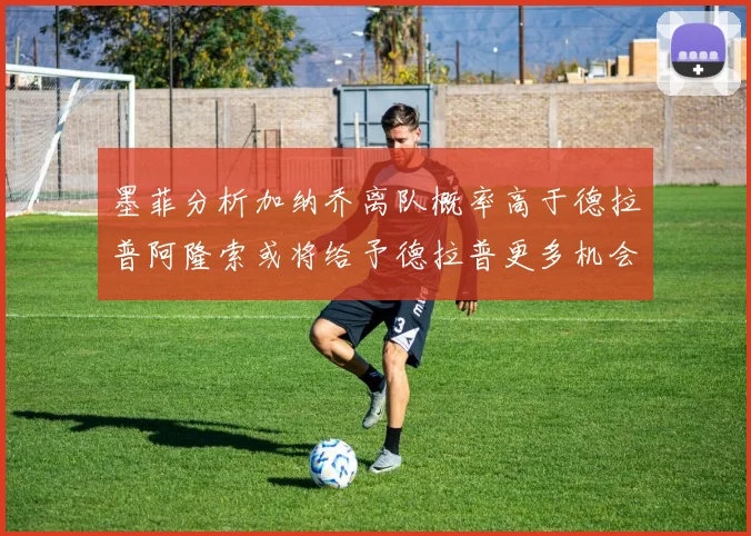 墨菲分析加纳乔离队概率高于德拉普阿隆索或将给予德拉普更多机会