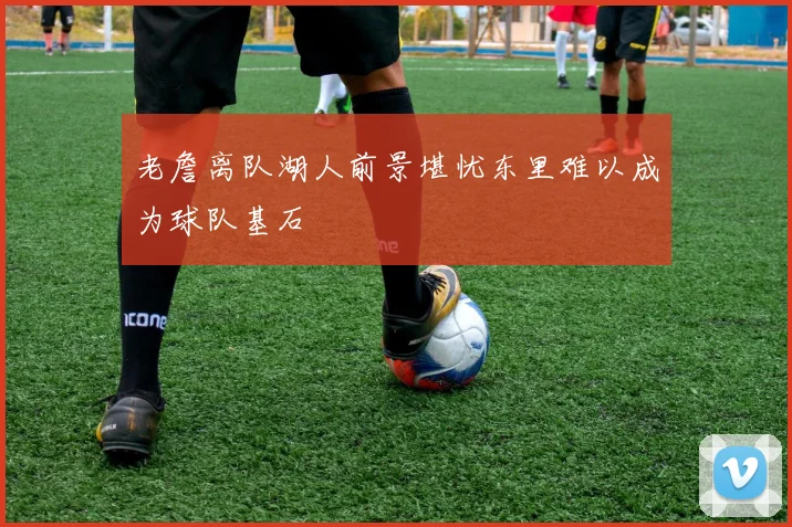 老詹离队湖人前景堪忧东里难以成为球队基石