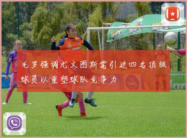 毛罗强调尤文图斯需引进四名顶级球员以重塑球队竞争力