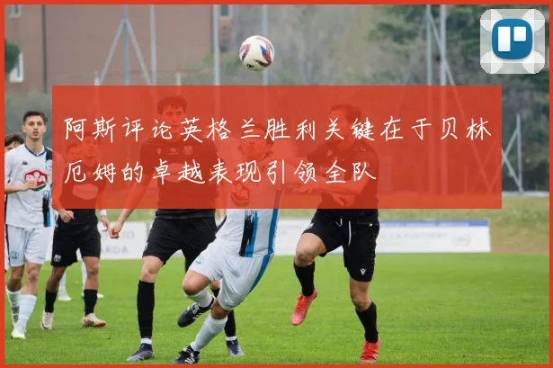阿斯评论英格兰胜利关键在于贝林厄姆的卓越表现引领全队