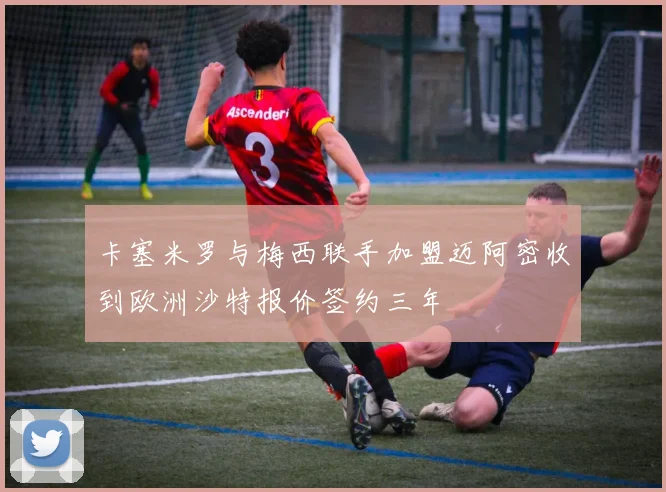 卡塞米罗与梅西联手加盟迈阿密收到欧洲沙特报价签约三年