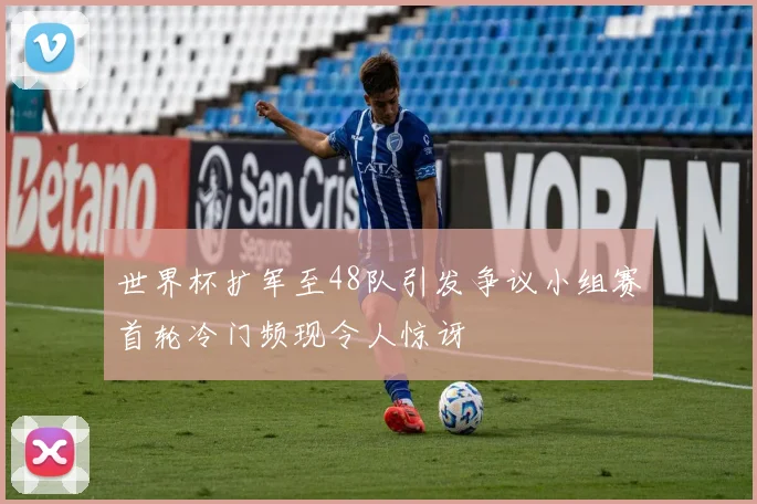 世界杯扩军至48队引发争议小组赛首轮冷门频现令人惊讶