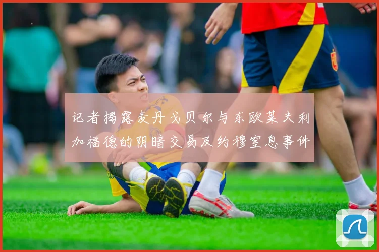 记者揭露麦丹戈贝尔与东欧莱夫利加福德的阴暗交易及约穆窒息事件真相