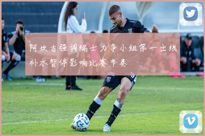 阿坎吉强调瑞士力争小组第一出线补水暂停影响比赛节奏