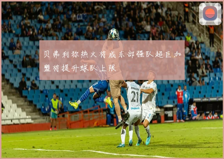 贝弗利称热火将成东部强队超巨加盟将提升球队上限