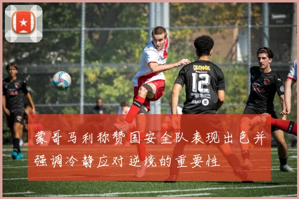 蒙哥马利称赞国安全队表现出色并强调冷静应对逆境的重要性