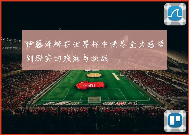 伊藤洋辉在世界杯中拼尽全力感悟到现实的残酷与挑战