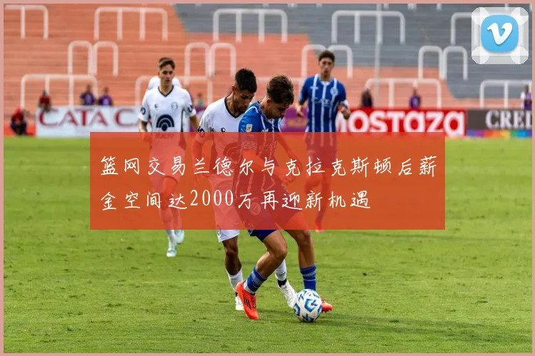 篮网交易兰德尔与克拉克斯顿后薪金空间达2000万再迎新机遇