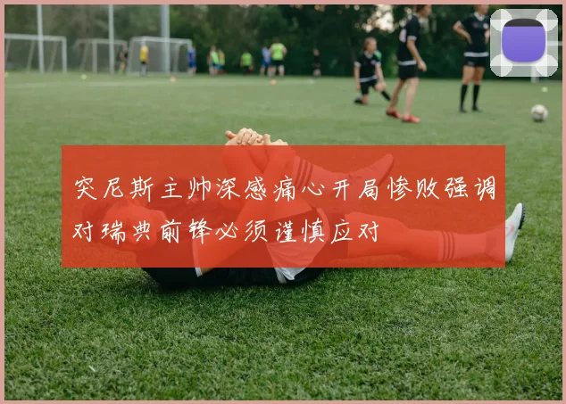 突尼斯主帅深感痛心开局惨败强调对瑞典前锋必须谨慎应对