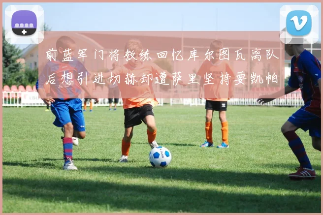 前蓝军门将教练回忆库尔图瓦离队后想引进切赫却遭萨里坚持要凯帕