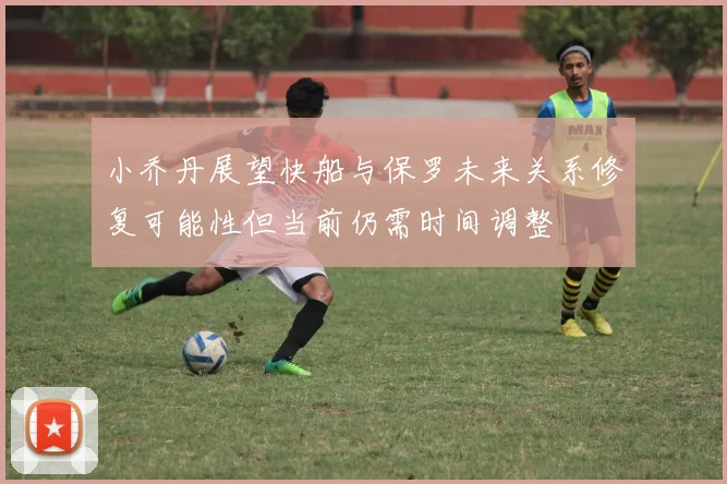 小乔丹展望快船与保罗未来关系修复可能性但当前仍需时间调整