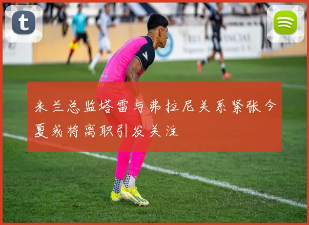 米兰总监塔雷与弗拉尼关系紧张今夏或将离职引发关注