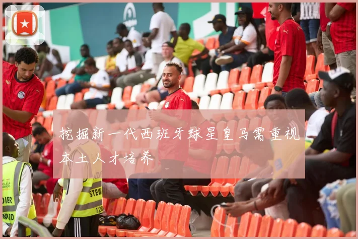 挖掘新一代西班牙球星皇马需重视本土人才培养
