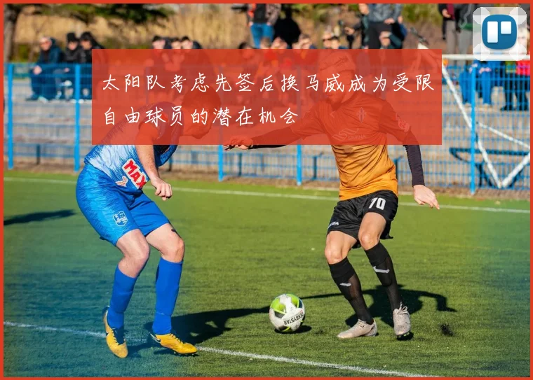 太阳队考虑先签后换马威成为受限自由球员的潜在机会