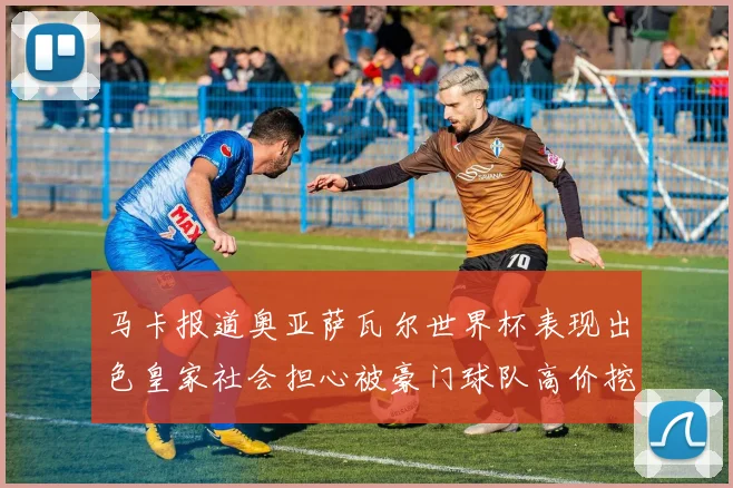 马卡报道奥亚萨瓦尔世界杯表现出色皇家社会担心被豪门球队高价挖角