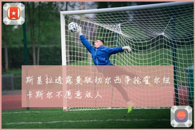 斯基拉透露曼联切尔西争抢霍尔纽卡斯尔不愿意放人