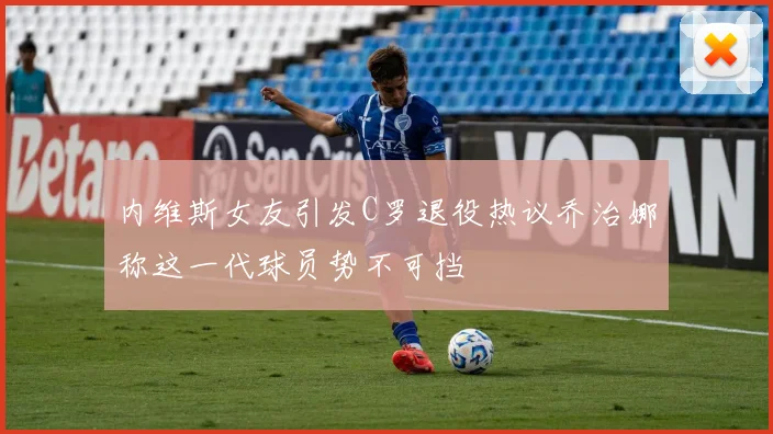 内维斯女友引发C罗退役热议乔治娜称这一代球员势不可挡