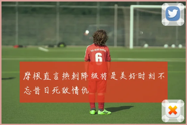 摩根直言热刺降级将是美好时刻不忘昔日死敌情仇