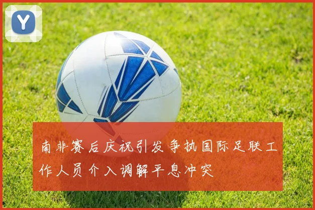 南非赛后庆祝引发争执国际足联工作人员介入调解平息冲突